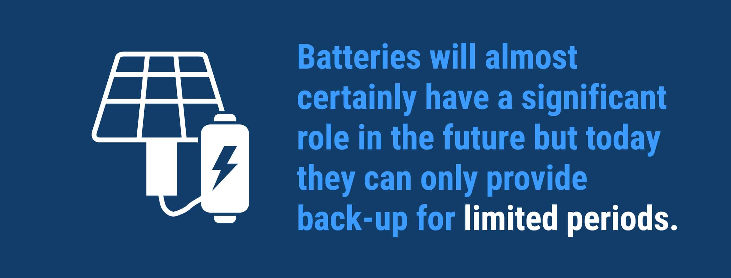 "Batteries will almost certainly have a significant role in the future but today they can only provide back-up for limited periods. 